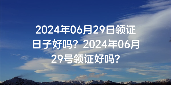 2024年06月29日領證日子好嗎？2024年06月29號領證好嗎？