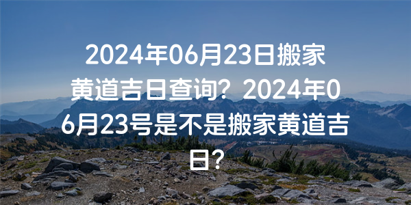 2024年06月23日搬家黃道吉日查詢？2024年06月23號是不是搬家黃道吉日？