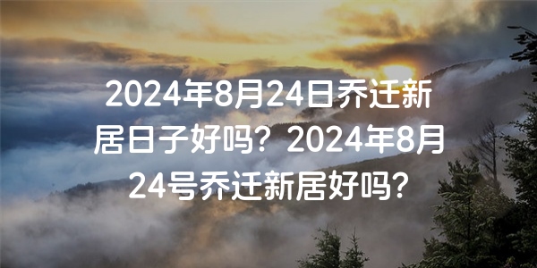 2024年8月24日喬遷新居日子好嗎？2024年8月24號喬遷新居好嗎？