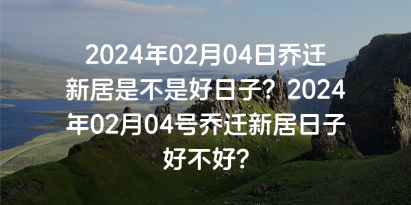 2024年02月04日喬遷新居是不是好日子？2024年02月04號喬遷新居日子好不好？