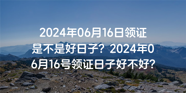 2024年06月16日領證是不是好日子？2024年06月16號領證日子好不好？