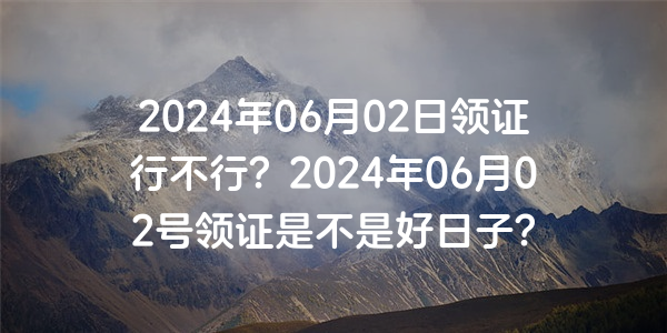 2024年06月02日領證行不行？2024年06月02號領證是不是好日子？