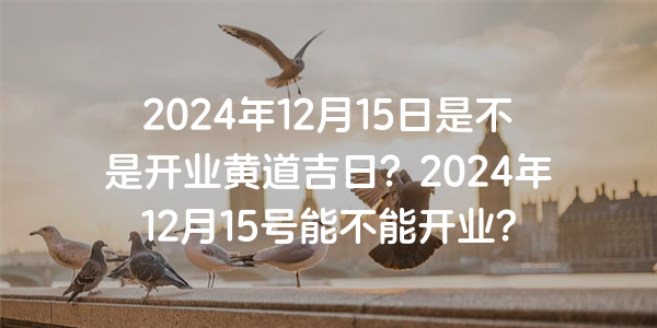 2024年12月15日是不是開業黃道吉日？2024年12月15號能不能開業？