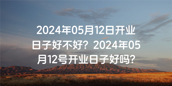 2024年05月12日開業日子好不好？2024年05月12號開業日子好嗎？