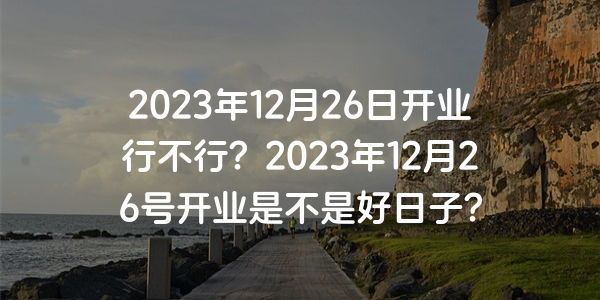 2023年12月26日開業行不行？2023年12月26號開業是不是好日子？