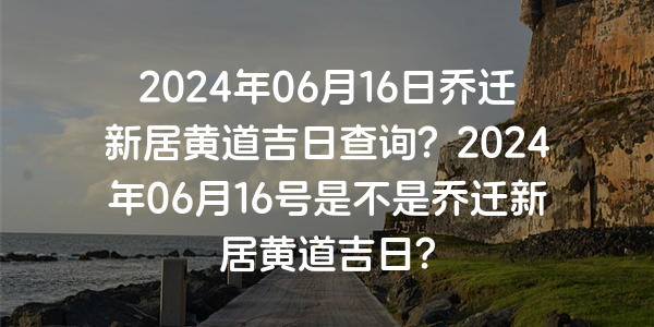 2024年06月16日喬遷新居黃道吉日查詢？2024年06月16號是不是喬遷新居黃道吉日？