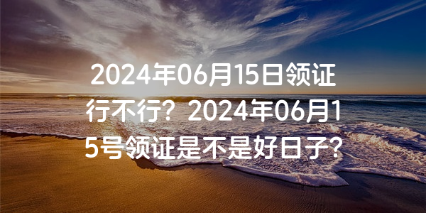 2024年06月15日領證行不行？2024年06月15號領證是不是好日子？