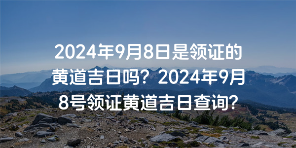 2024年9月8日是領證的黃道吉日嗎？2024年9月8號領證黃道吉日查詢？