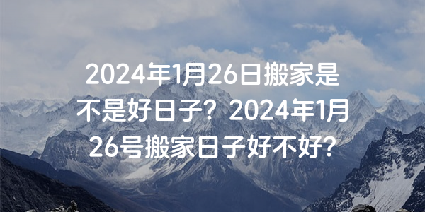 2024年1月26日搬家是不是好日子？2024年1月26號搬家日子好不好？