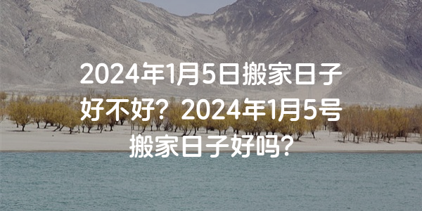 2024年1月5日搬家日子好不好？2024年1月5號搬家日子好嗎？