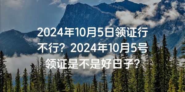 2024年10月5日領證行不行？2024年10月5號領證是不是好日子？