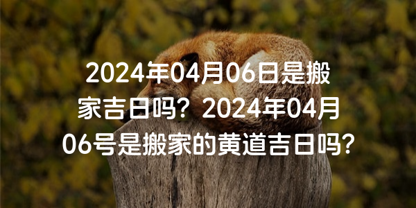 2024年04月06日是搬家吉日嗎？2024年04月06號是搬家的黃道吉日嗎？