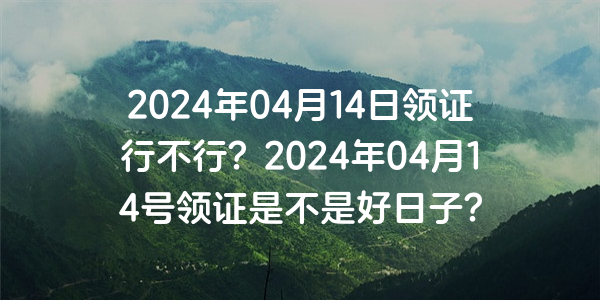 2024年04月14日領證行不行？2024年04月14號領證是不是好日子？