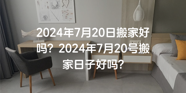 2024年7月20日搬家好嗎？2024年7月20號搬家日子好嗎？