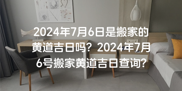 2024年7月6日是搬家的黃道吉日嗎？2024年7月6號搬家黃道吉日查詢？