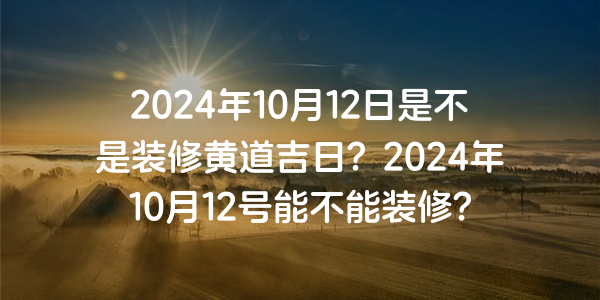 2024年10月12日是不是裝修黃道吉日？2024年10月12號能不能裝修？