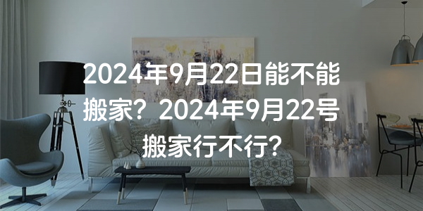 2024年9月22日能不能搬家？2024年9月22號搬家行不行？