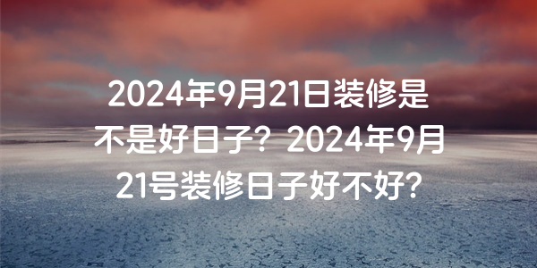 2024年9月21日裝修是不是好日子？2024年9月21號裝修日子好不好？