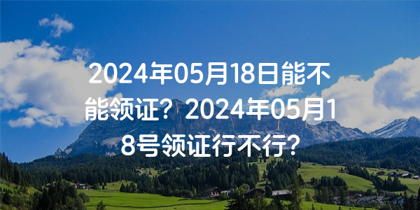 2024年05月18日能不能領證？2024年05月18號領證行不行？