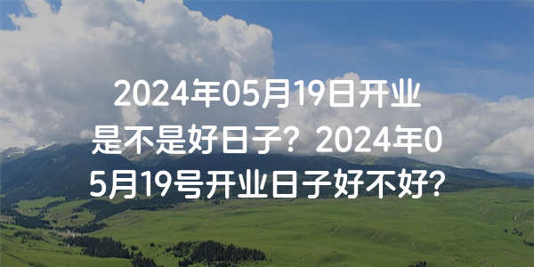 2024年05月19日開業是不是好日子？2024年05月19號開業日子好不好？