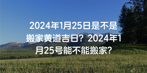 2024年1月25日是不是搬家黃道吉日？2024年1月25號能不能搬家？