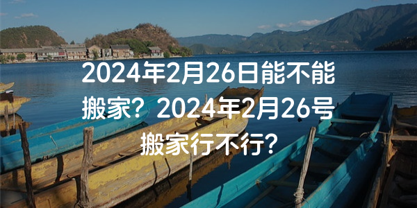 2024年2月26日能不能搬家？2024年2月26號搬家行不行？