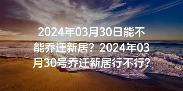 2024年03月30日能不能喬遷新居？2024年03月30號喬遷新居行不行？