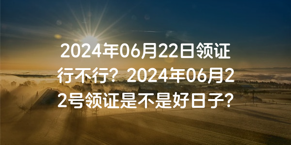 2024年06月22日領證行不行？2024年06月22號領證是不是好日子？