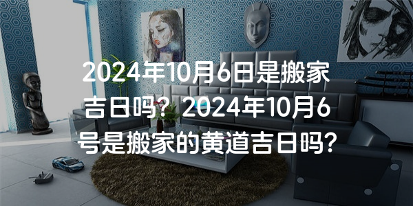 2024年10月6日是搬家吉日嗎？2024年10月6號是搬家的黃道吉日嗎？