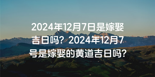 2024年12月7日是嫁娶吉日嗎？2024年12月7號是嫁娶的黃道吉日嗎？