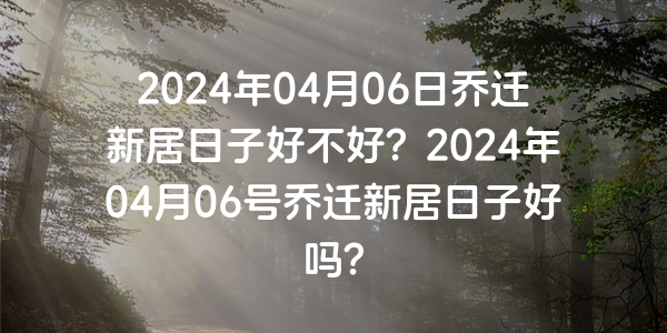 2024年04月06日喬遷新居日子好不好？2024年04月06號喬遷新居日子好嗎？