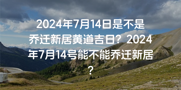 2024年7月14日是不是喬遷新居黃道吉日？2024年7月14號能不能喬遷新居？