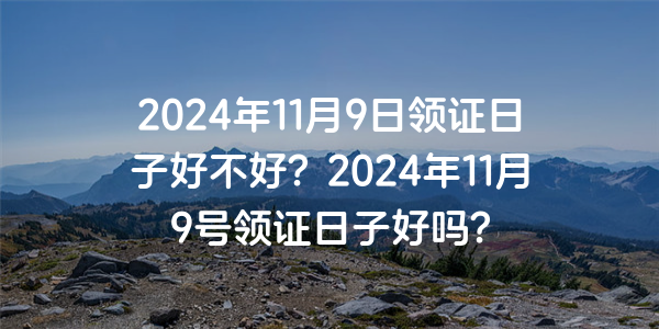 2024年11月9日領證日子好不好？2024年11月9號領證日子好嗎？