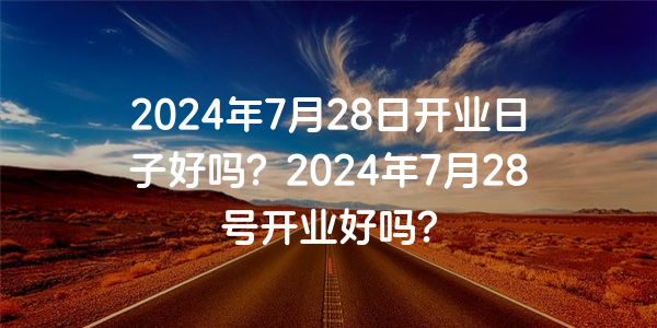 2024年7月28日開業日子好嗎？2024年7月28號開業好嗎？