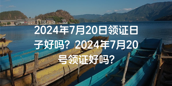 2024年7月20日領證日子好嗎？2024年7月20號領證好嗎？