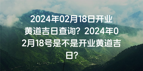 2024年02月18日開業黃道吉日查詢？2024年02月18號是不是開業黃道吉日？