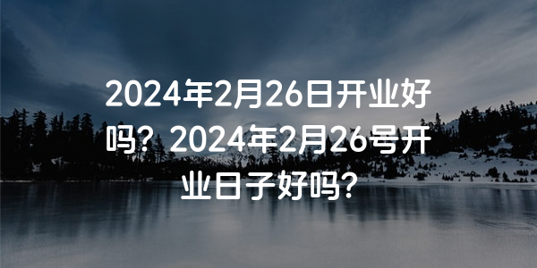 2024年2月26日開業好嗎？2024年2月26號開業日子好嗎？