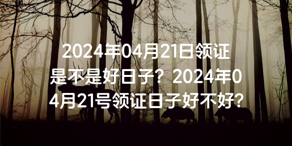 2024年04月21日領證是不是好日子？2024年04月21號領證日子好不好？