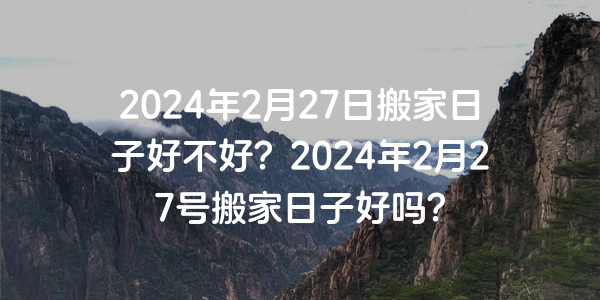 2024年2月27日搬家日子好不好？2024年2月27號搬家日子好嗎？