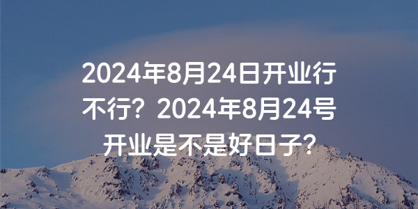 2024年8月24日開業行不行？2024年8月24號開業是不是好日子？