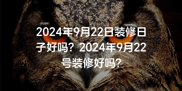 2024年9月22日裝修日子好嗎？2024年9月22號裝修好嗎？