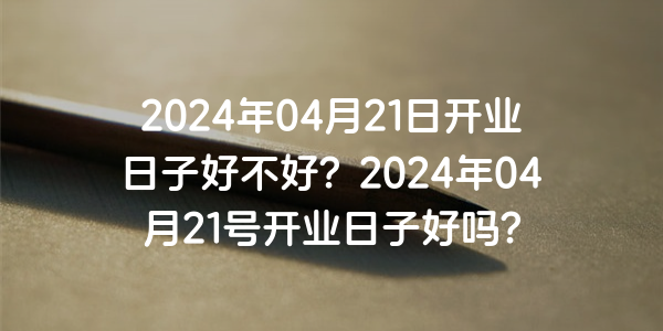 2024年04月21日開業日子好不好？2024年04月21號開業日子好嗎？