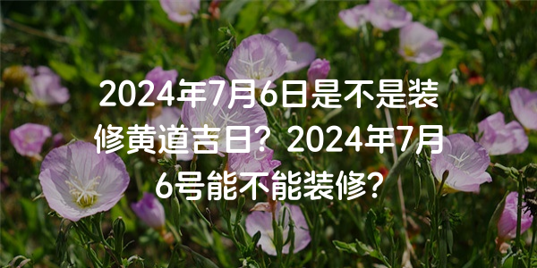 2024年7月6日是不是裝修黃道吉日？2024年7月6號能不能裝修？