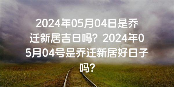 2024年05月04日是喬遷新居吉日嗎？2024年05月04號是喬遷新居好日子嗎？