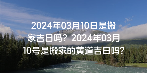 2024年03月10日是搬家吉日嗎？2024年03月10號是搬家的黃道吉日嗎？