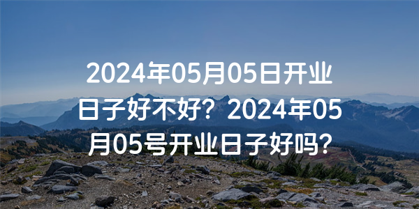 2024年05月05日開業日子好不好？2024年05月05號開業日子好嗎？