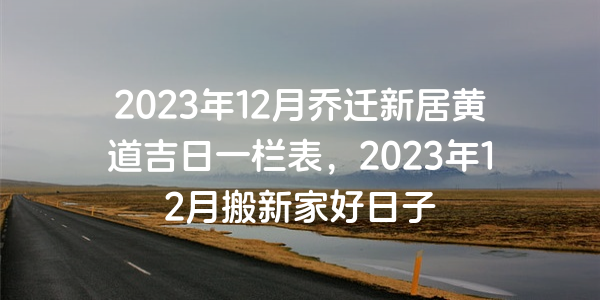 2023年12月喬遷新居黃道吉日一欄表，2023年12月搬新家好日子