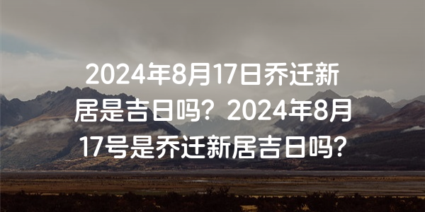 2024年8月17日喬遷新居是吉日嗎？2024年8月17號是喬遷新居吉日嗎？