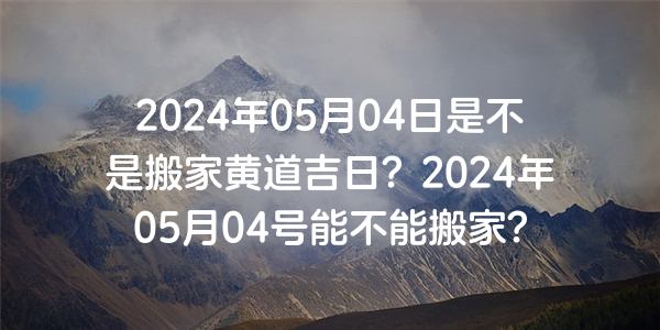 2024年05月04日是不是搬家黃道吉日？2024年05月04號能不能搬家？