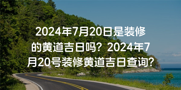 2024年7月20日是裝修的黃道吉日嗎？2024年7月20號裝修黃道吉日查詢？